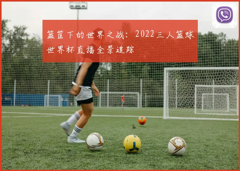 篮筐下的世界之战：2022三人篮球世界杯直播全景追踪