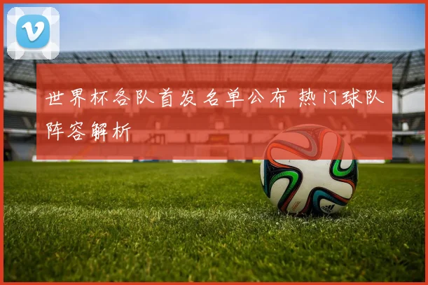 世界杯各队首发名单公布 热门球队阵容解析