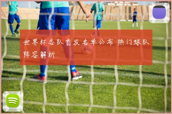 世界杯各队首发名单公布 热门球队阵容解析