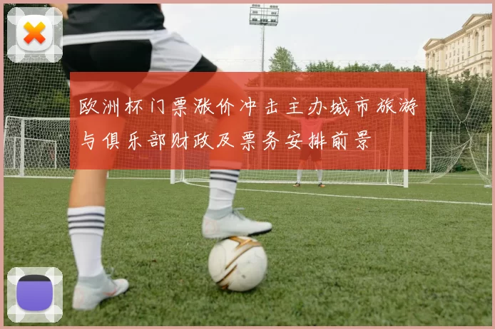 欧洲杯门票涨价冲击主办城市旅游与俱乐部财政及票务安排前景