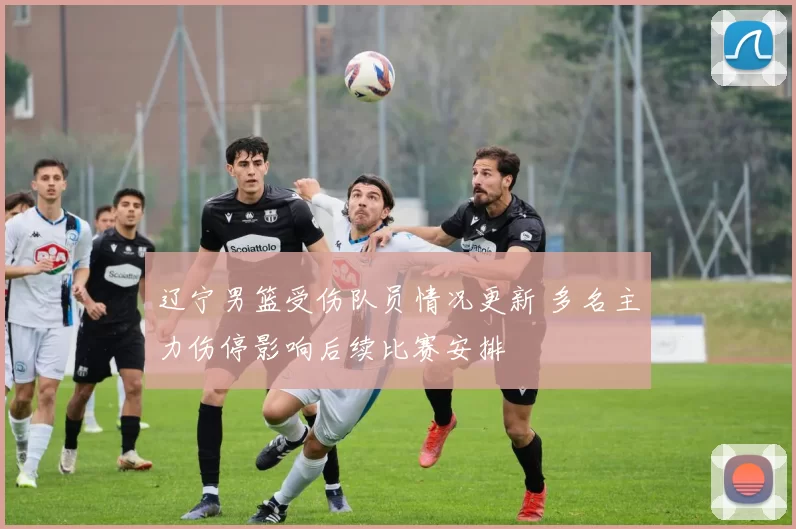 辽宁男篮受伤队员情况更新 多名主力伤停影响后续比赛安排