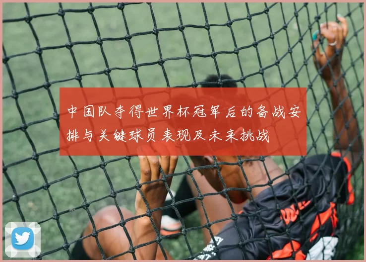 中国队夺得世界杯冠军后的备战安排与关键球员表现及未来挑战