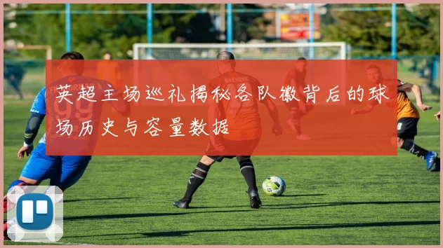 英超主场巡礼揭秘各队徽背后的球场历史与容量数据