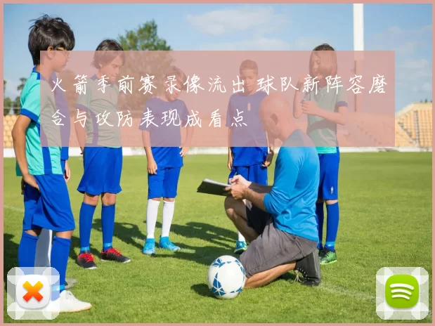 火箭季前赛录像流出 球队新阵容磨合与攻防表现成看点