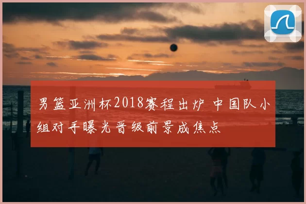 男篮亚洲杯2018赛程出炉 中国队小组对手曝光晋级前景成焦点