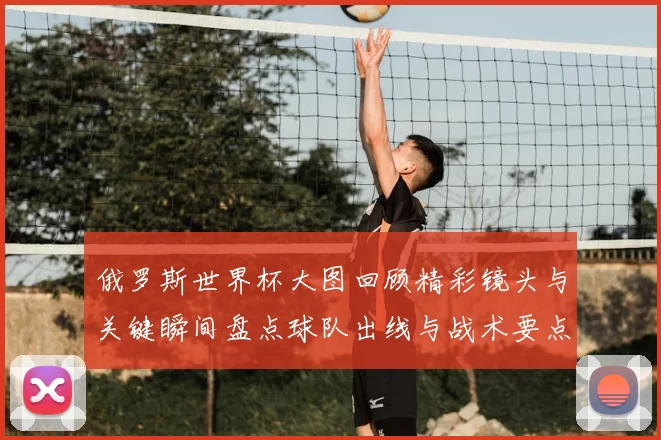 俄罗斯世界杯大图回顾精彩镜头与关键瞬间盘点球队出线与战术要点