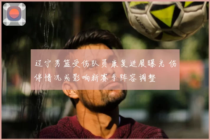 辽宁男篮受伤队员康复进展曝光 伤停情况或影响新赛季阵容调整