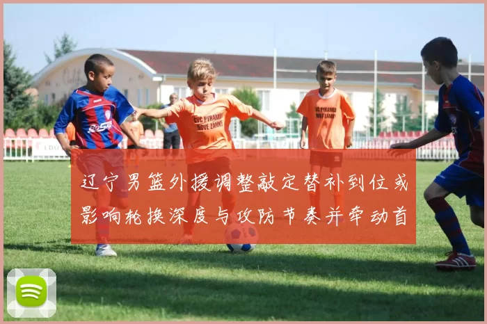 辽宁男篮外援调整敲定替补到位或影响轮换深度与攻防节奏并牵动首发竞争