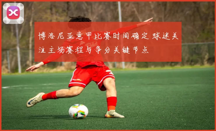 博洛尼亚意甲比赛时间确定 球迷关注主场赛程与争分关键节点