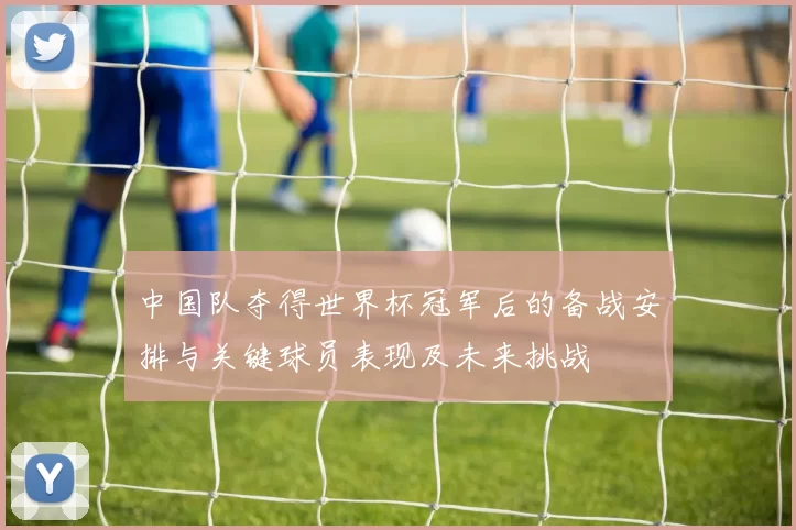 中国队夺得世界杯冠军后的备战安排与关键球员表现及未来挑战