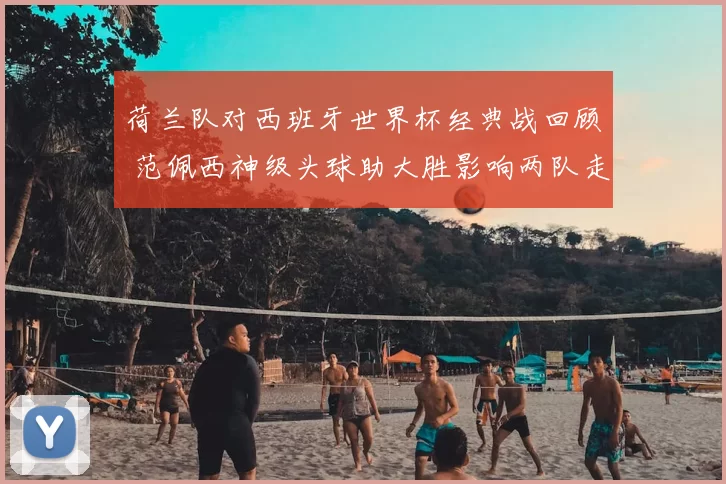 荷兰队对西班牙世界杯经典战回顾 范佩西神级头球助大胜影响两队走势