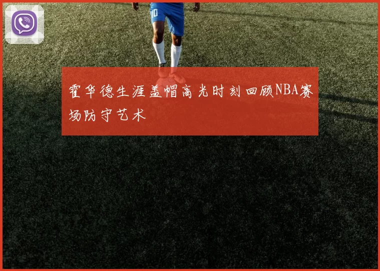 霍华德生涯盖帽高光时刻回顾NBA赛场防守艺术