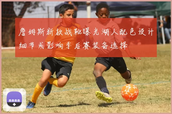 詹姆斯新款战靴曝光湖人配色设计细节或影响季后赛装备选择