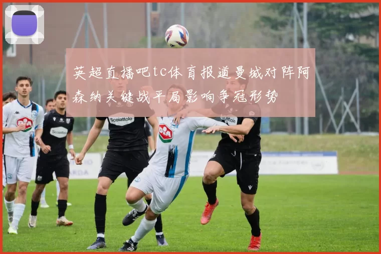 英超直播吧tc体育报道曼城对阵阿森纳关键战平局影响争冠形势