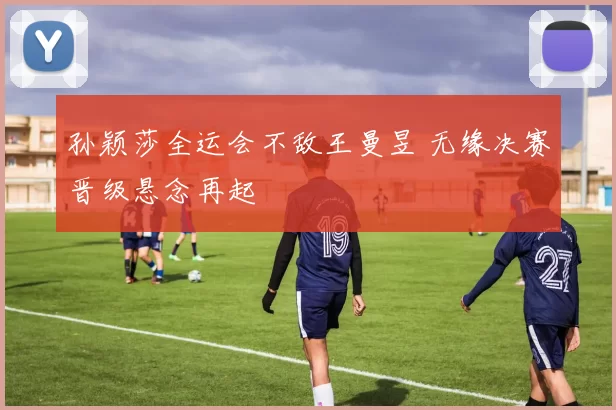 孙颖莎全运会不敌王曼昱 无缘决赛晋级悬念再起