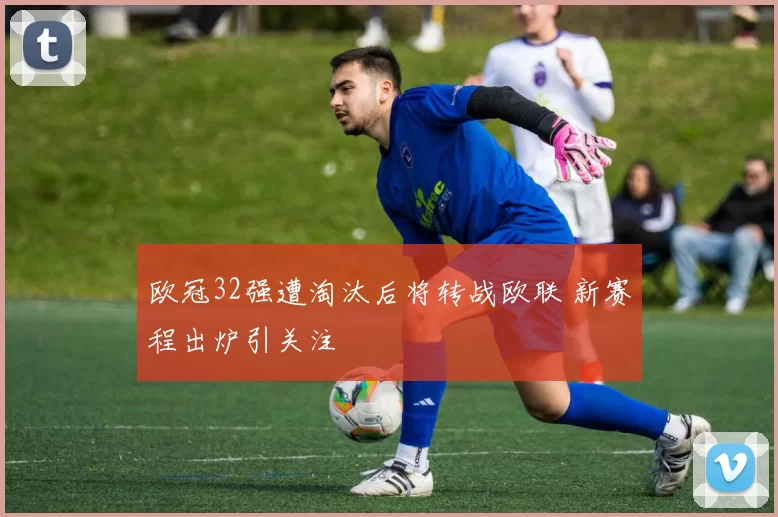 欧冠32强遭淘汰后将转战欧联 新赛程出炉引关注