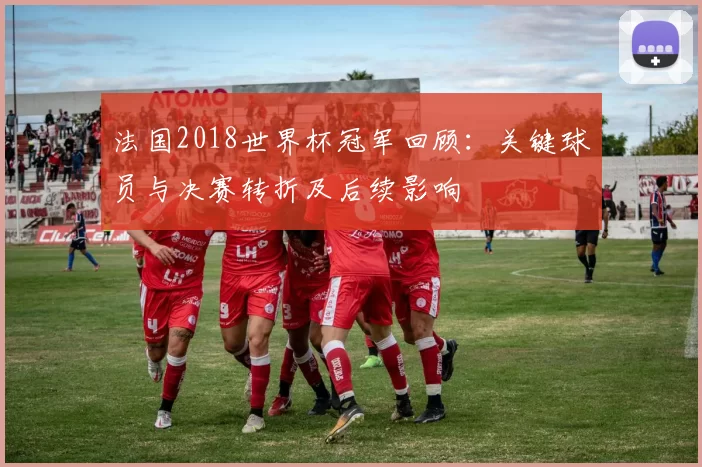 法国2018世界杯冠军回顾：关键球员与决赛转折及后续影响