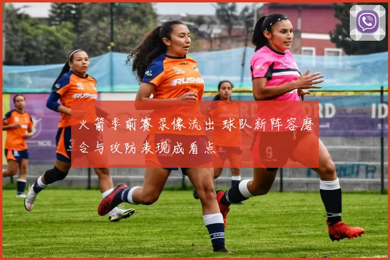 火箭季前赛录像流出 球队新阵容磨合与攻防表现成看点