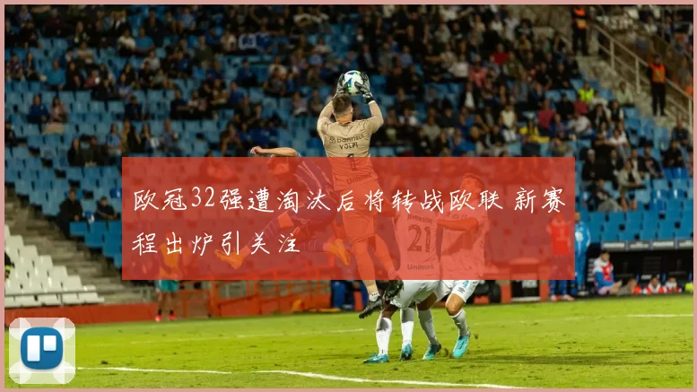 欧冠32强遭淘汰后将转战欧联 新赛程出炉引关注