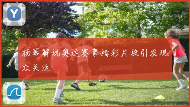 杨幂解说奥运赛事精彩片段引发观众关注