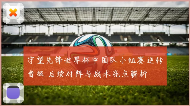 守望先锋世界杯中国队小组赛逆转晋级 后续对阵与战术亮点解析