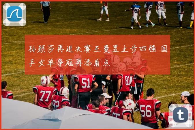 孙颖莎再进决赛王曼昱止步四强 国乒女单争冠再添看点