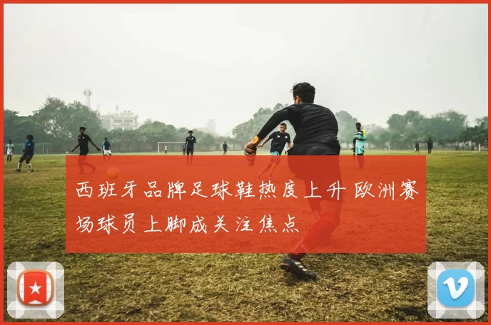 西班牙品牌足球鞋热度上升 欧洲赛场球员上脚成关注焦点