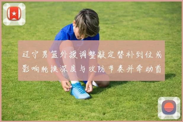 辽宁男篮外援调整敲定替补到位或影响轮换深度与攻防节奏并牵动首发竞争