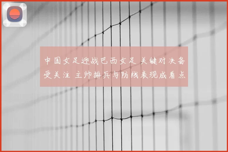 中国女足迎战巴西女足 关键对决备受关注 主帅排兵与防线表现成看点