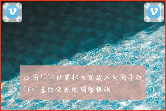 法国2016世界杯决赛战术失衡导致0比1落败促教练调整锋线