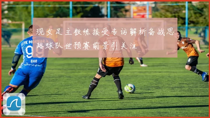 现女足主教练接受专访解析备战思路球队世预赛前景引关注