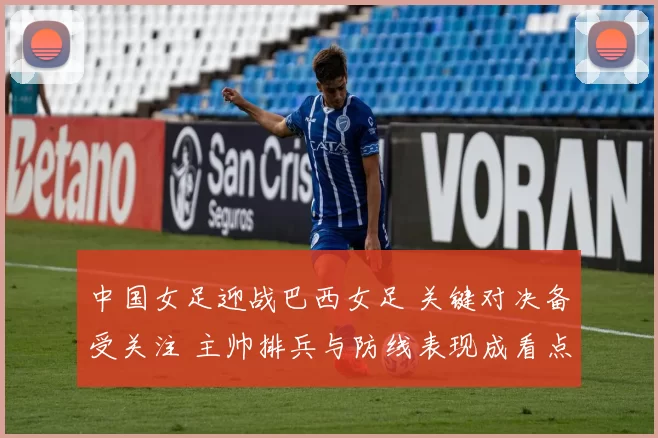 中国女足迎战巴西女足 关键对决备受关注 主帅排兵与防线表现成看点