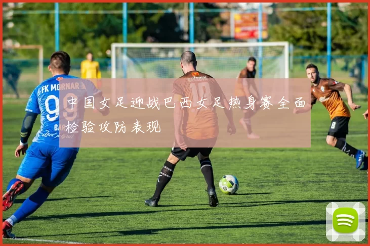 中国女足迎战巴西女足热身赛全面检验攻防表现