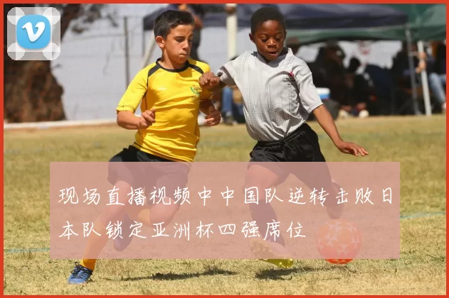 现场直播视频中中国队逆转击败日本队锁定亚洲杯四强席位